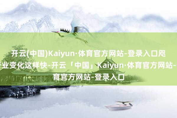开云(中国)Kaiyun·体育官方网站-登录入口咫尺开垦行业变化这样快-开云「中国」Kaiyun·体育官方网站-登录入口
