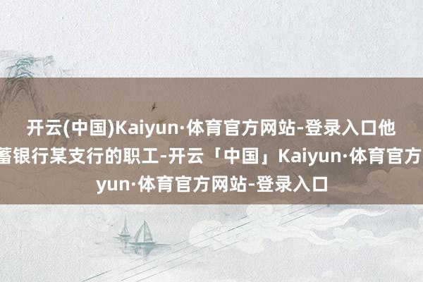 开云(中国)Kaiyun·体育官方网站-登录入口他是中国邮政储蓄银行某支行的职工-开云「中国」Kaiyun·体育官方网站-登录入口