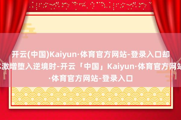 开云(中国)Kaiyun·体育官方网站-登录入口却因运营老本激增堕入逆境时-开云「中国」Kaiyun·体育官方网站-登录入口