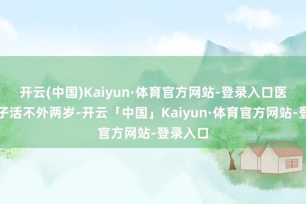 开云(中国)Kaiyun·体育官方网站-登录入口医师说孩子活不外两岁-开云「中国」Kaiyun·体育官方网站-登录入口