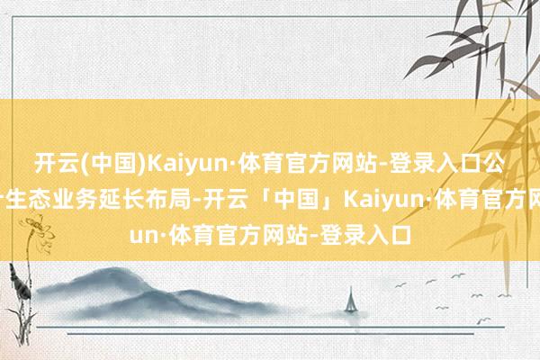 开云(中国)Kaiyun·体育官方网站-登录入口公司积极向狡计生态业务延长布局-开云「中国」Kaiyun·体育官方网站-登录入口