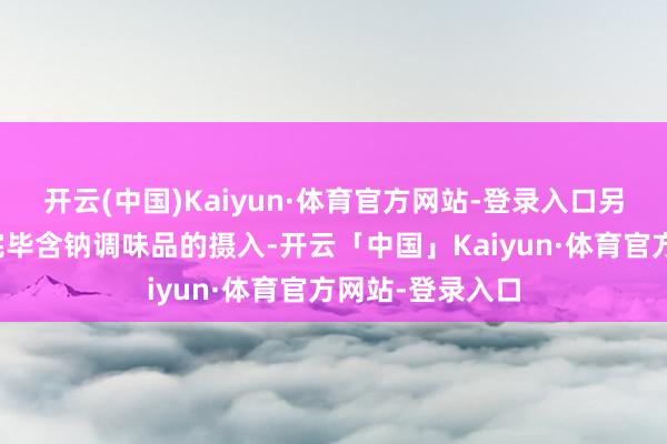 开云(中国)Kaiyun·体育官方网站-登录入口另一部分则严格完毕含钠调味品的摄入-开云「中国」Kaiyun·体育官方网站-登录入口