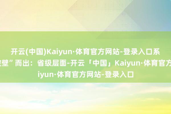 开云(中国)Kaiyun·体育官方网站-登录入口系列改革举措“破壁”而出：省级层面-开云「中国」Kaiyun·体育官方网站-登录入口