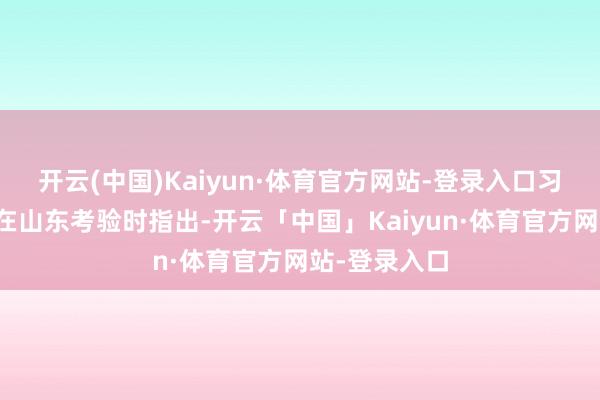 开云(中国)Kaiyun·体育官方网站-登录入口习近平总通知在山东考验时指出-开云「中国」Kaiyun·体育官方网站-登录入口