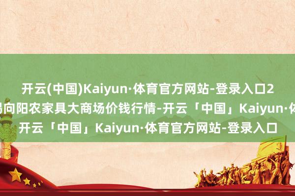 开云(中国)Kaiyun·体育官方网站-登录入口2025年6月3日江苏无锡向阳农家具大商场价钱行情-开云「中国」Kaiyun·体育官方网站-登录入口