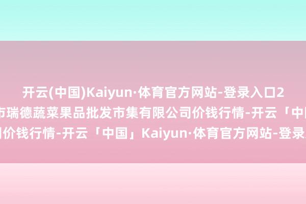 开云(中国)Kaiyun·体育官方网站-登录入口2025年6月3日江苏宜兴市瑞德蔬菜果品批发市集有限公司价钱行情-开云「中国」Kaiyun·体育官方网站-登录入口