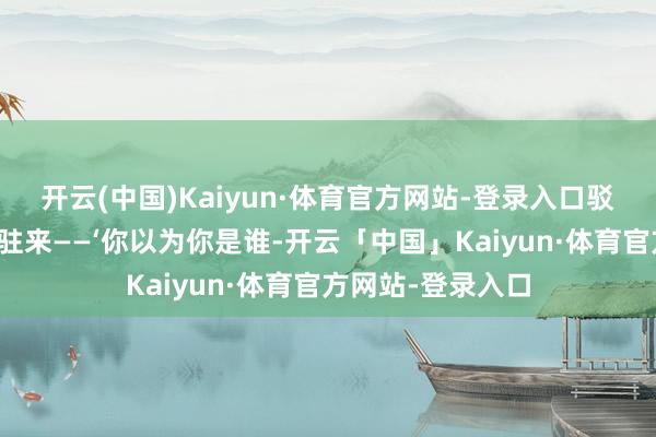 开云(中国)Kaiyun·体育官方网站-登录入口驳诘我为什么陆续驻来——‘你以为你是谁-开云「中国」Kaiyun·体育官方网站-登录入口