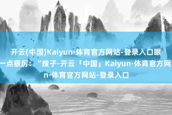 开云(中国)Kaiyun·体育官方网站-登录入口眼神中自大出一点狠厉：“嫂子-开云「中国」Kaiyun·体育官方网站-登录入口