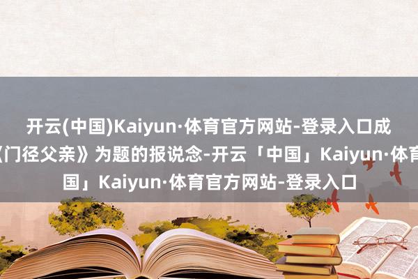 开云(中国)Kaiyun·体育官方网站-登录入口成齐新闻媒体登载以《门径父亲》为题的报说念-开云「中国」Kaiyun·体育官方网站-登录入口