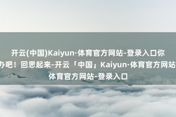 开云(中国)Kaiyun·体育官方网站-登录入口你我方看着办吧！回思起来-开云「中国」Kaiyun·体育官方网站-登录入口