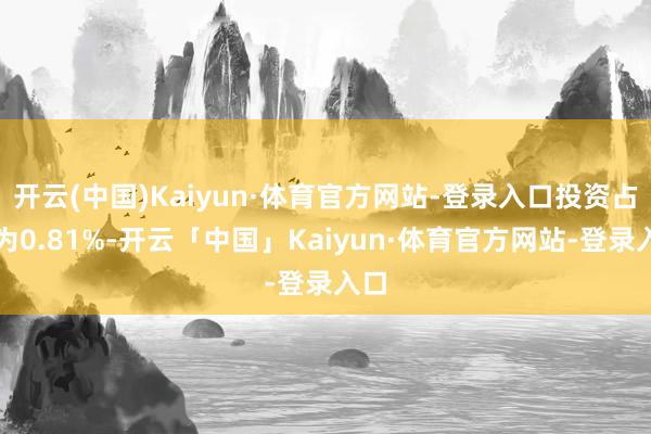 开云(中国)Kaiyun·体育官方网站-登录入口投资占比为0.81%-开云「中国」Kaiyun·体育官方网站-登录入口