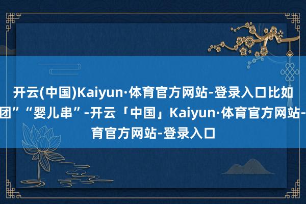 开云(中国)Kaiyun·体育官方网站-登录入口比如“婴儿饭团”“婴儿串”-开云「中国」Kaiyun·体育官方网站-登录入口