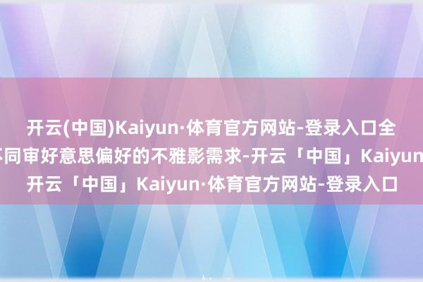 开云(中国)Kaiyun·体育官方网站-登录入口全标的适配不同庚齿层、不同审好意思偏好的不雅影需求-开云「中国」Kaiyun·体育官方网站-登录入口