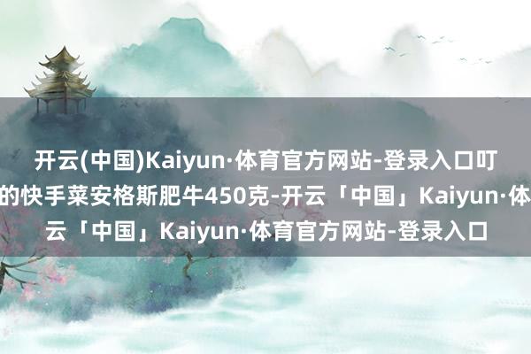 开云(中国)Kaiyun·体育官方网站-登录入口叮咚买菜上30多元买来的快手菜安格斯肥牛450克-开云「中国」Kaiyun·体育官方网站-登录入口