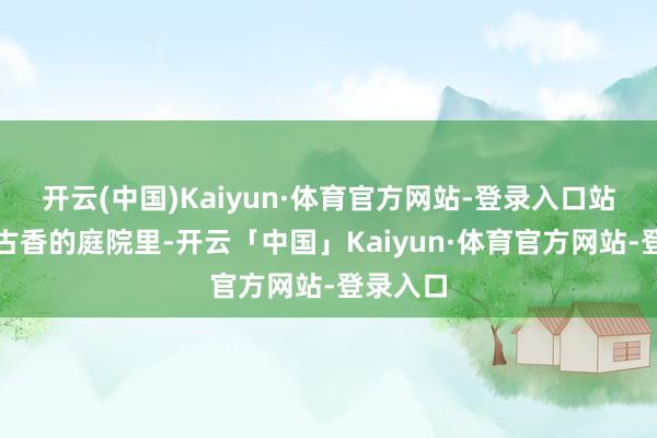 开云(中国)Kaiyun·体育官方网站-登录入口站在古色古香的庭院里-开云「中国」Kaiyun·体育官方网站-登录入口