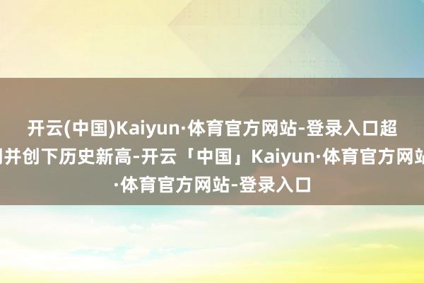 开云(中国)Kaiyun·体育官方网站-登录入口超出阛阓预期并创下历史新高-开云「中国」Kaiyun·体育官方网站-登录入口