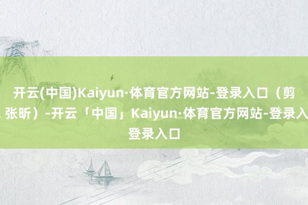 开云(中国)Kaiyun·体育官方网站-登录入口（剪辑 张昕）-开云「中国」Kaiyun·体育官方网站-登录入口