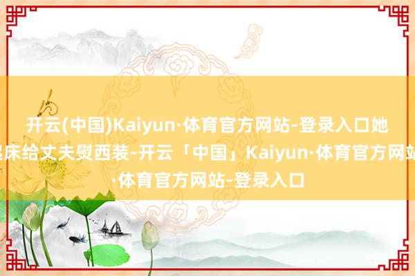 开云(中国)Kaiyun·体育官方网站-登录入口她每天五点起床给丈夫熨西装-开云「中国」Kaiyun·体育官方网站-登录入口