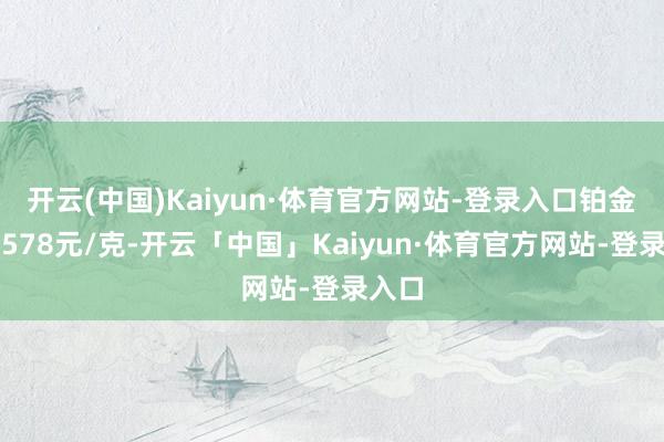 开云(中国)Kaiyun·体育官方网站-登录入口铂金价钱578元/克-开云「中国」Kaiyun·体育官方网站-登录入口