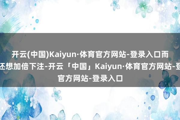 开云(中国)Kaiyun·体育官方网站-登录入口而他竟然还想加倍下注-开云「中国」Kaiyun·体育官方网站-登录入口