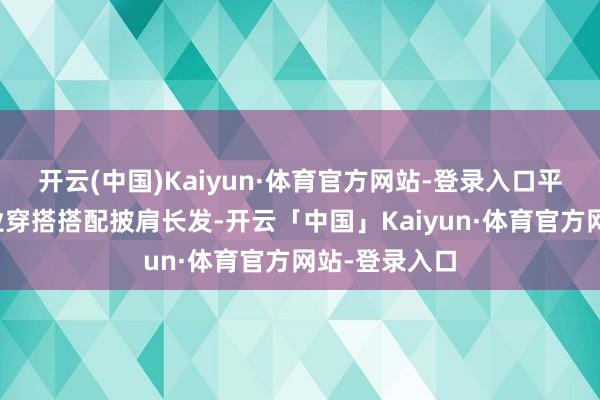 开云(中国)Kaiyun·体育官方网站-登录入口平稳办法的失业穿搭搭配披肩长发-开云「中国」Kaiyun·体育官方网站-登录入口