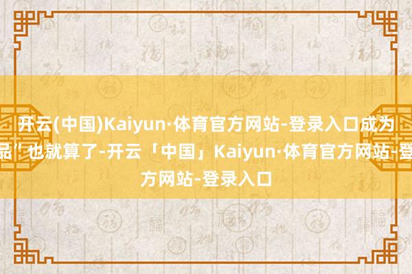 开云(中国)Kaiyun·体育官方网站-登录入口成为“断送品”也就算了-开云「中国」Kaiyun·体育官方网站-登录入口