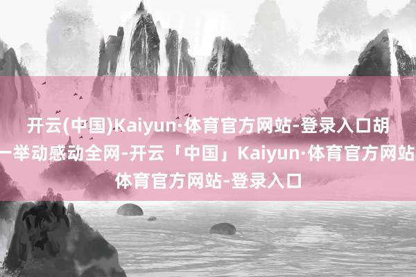 开云(中国)Kaiyun·体育官方网站-登录入口胡奇卉的这一举动感动全网-开云「中国」Kaiyun·体育官方网站-登录入口