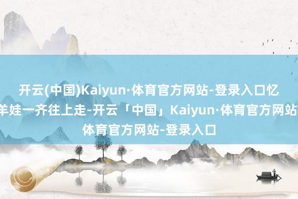 开云(中国)Kaiyun·体育官方网站-登录入口忆秦娥从放羊娃一齐往上走-开云「中国」Kaiyun·体育官方网站-登录入口
