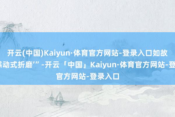 开云(中国)Kaiyun·体育官方网站-登录入口如故‘自我感动式折磨’”-开云「中国」Kaiyun·体育官方网站-登录入口