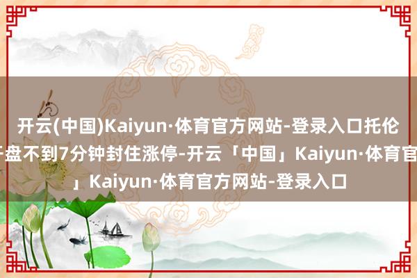 开云(中国)Kaiyun·体育官方网站-登录入口托伦斯（301583）开盘不到7分钟封住涨停-开云「中国」Kaiyun·体育官方网站-登录入口