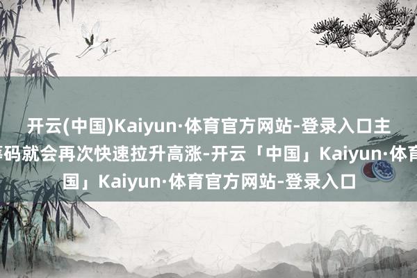 开云(中国)Kaiyun·体育官方网站-登录入口主力资金手捏巨额的筹码就会再次快速拉升高涨-开云「中国」Kaiyun·体育官方网站-登录入口