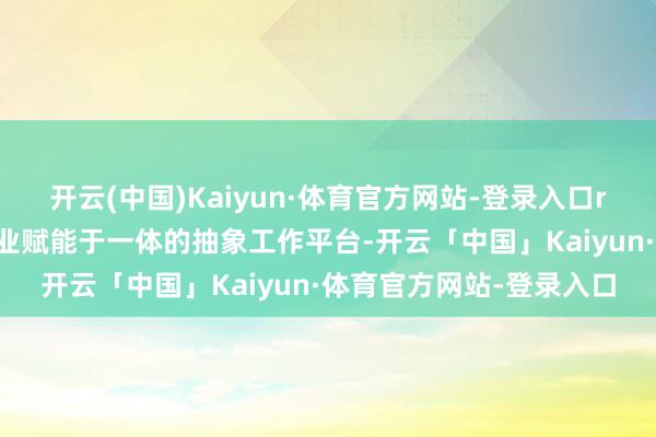 开云(中国)Kaiyun·体育官方网站-登录入口r行为集AI资源对接与产业赋能于一体的抽象工作平台-开云「中国」Kaiyun·体育官方网站-登录入口