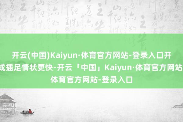 开云(中国)Kaiyun·体育官方网站-登录入口开局姚一又成插足情状更快-开云「中国」Kaiyun·体育官方网站-登录入口