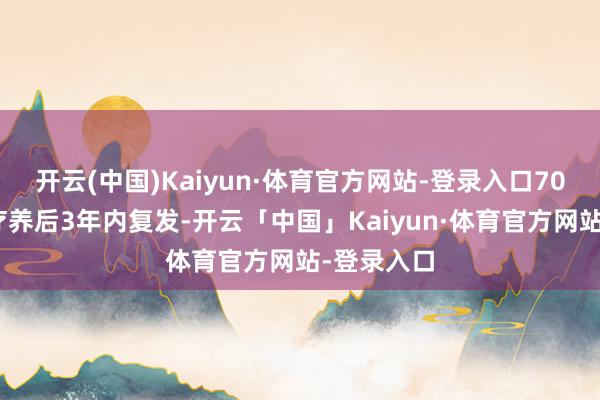 开云(中国)Kaiyun·体育官方网站-登录入口70%在运转疗养后3年内复发-开云「中国」Kaiyun·体育官方网站-登录入口