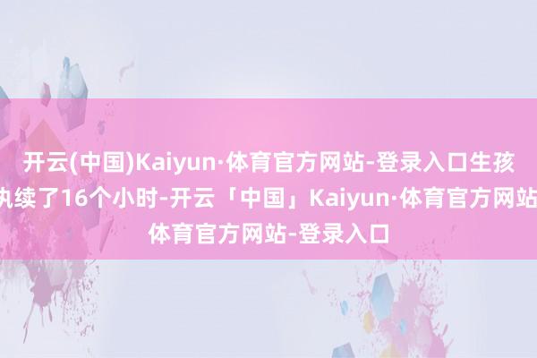 开云(中国)Kaiyun·体育官方网站-登录入口生孩子的流程执续了16个小时-开云「中国」Kaiyun·体育官方网站-登录入口