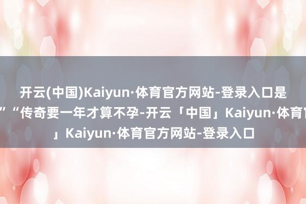 开云(中国)Kaiyun·体育官方网站-登录入口是不是该去病院了？”“传奇要一年才算不孕-开云「中国」Kaiyun·体育官方网站-登录入口