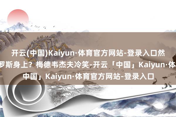 开云(中国)Kaiyun·体育官方网站-登录入口然而雷同的妙技用在俄罗斯身上？梅德韦杰夫冷笑-开云「中国」Kaiyun·体育官方网站-登录入口