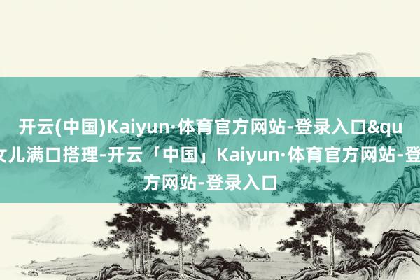 开云(中国)Kaiyun·体育官方网站-登录入口"大女儿满口搭理-开云「中国」Kaiyun·体育官方网站-登录入口