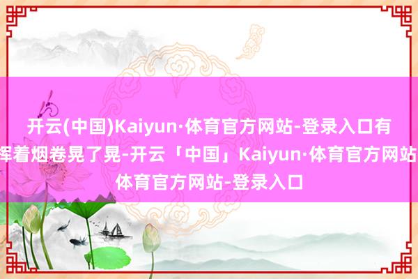 开云(中国)Kaiyun·体育官方网站-登录入口有一趟哨兵挥着烟卷晃了晃-开云「中国」Kaiyun·体育官方网站-登录入口
