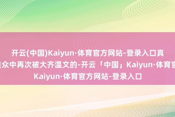 开云(中国)Kaiyun·体育官方网站-登录入口真确让他在年青不雅众中再次被大齐温文的-开云「中国」Kaiyun·体育官方网站-登录入口