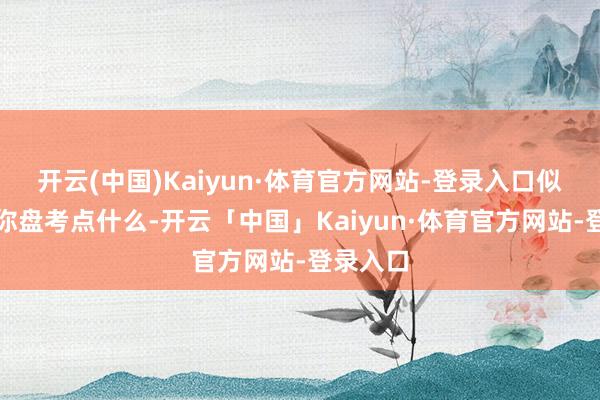 开云(中国)Kaiyun·体育官方网站-登录入口似乎思跟你盘考点什么-开云「中国」Kaiyun·体育官方网站-登录入口