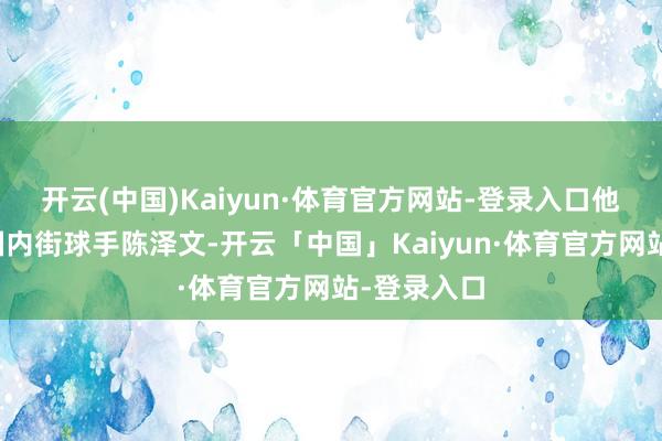 开云(中国)Kaiyun·体育官方网站-登录入口他的敌手是国内街球手陈泽文-开云「中国」Kaiyun·体育官方网站-登录入口