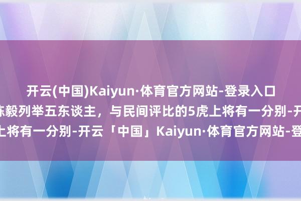 开云(中国)Kaiyun·体育官方网站-登录入口建国将领谁是超1流？陈毅列举五东谈主，与民间评比的5虎上将有一分别-开云「中国」Kaiyun·体育官方网站-登录入口