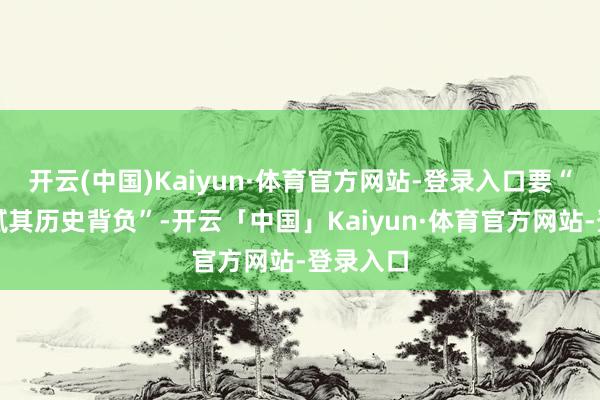 开云(中国)Kaiyun·体育官方网站-登录入口要“严肃细腻其历史背负”-开云「中国」Kaiyun·体育官方网站-登录入口