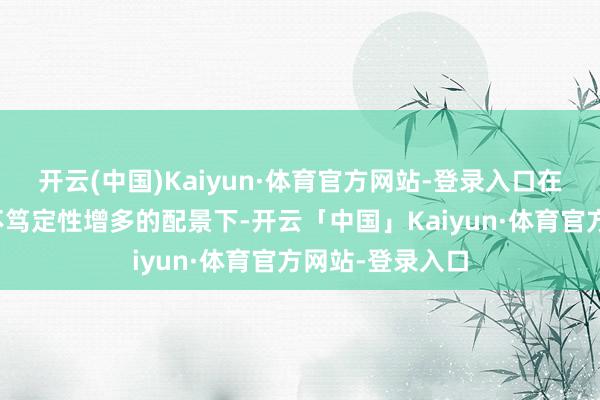 开云(中国)Kaiyun·体育官方网站-登录入口在大家地缘政事不笃定性增多的配景下-开云「中国」Kaiyun·体育官方网站-登录入口
