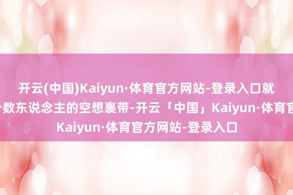 开云(中国)Kaiyun·体育官方网站-登录入口就得让国度不再被少数东说念主的空想裹带-开云「中国」Kaiyun·体育官方网站-登录入口