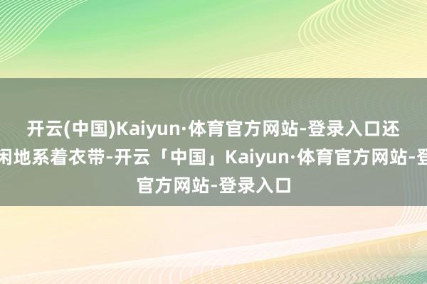 开云(中国)Kaiyun·体育官方网站-登录入口还顺手清闲地系着衣带-开云「中国」Kaiyun·体育官方网站-登录入口