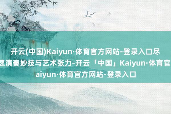开云(中国)Kaiyun·体育官方网站-登录入口尽显民族乐器的极速演奏妙技与艺术张力-开云「中国」Kaiyun·体育官方网站-登录入口