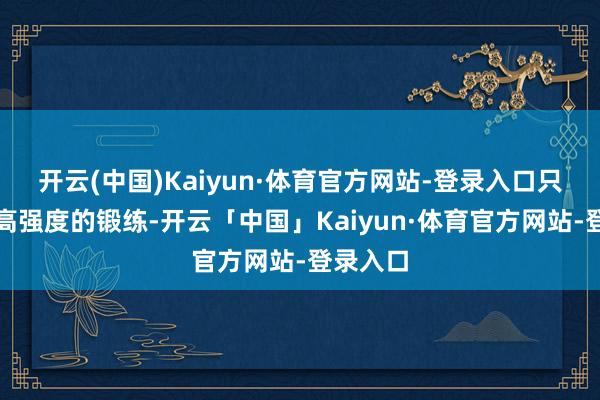 开云(中国)Kaiyun·体育官方网站-登录入口只须通过高强度的锻练-开云「中国」Kaiyun·体育官方网站-登录入口