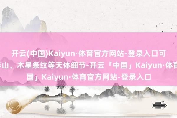 开云(中国)Kaiyun·体育官方网站-登录入口可明晰不雅测月球环形山、木星条纹等天体细节-开云「中国」Kaiyun·体育官方网站-登录入口